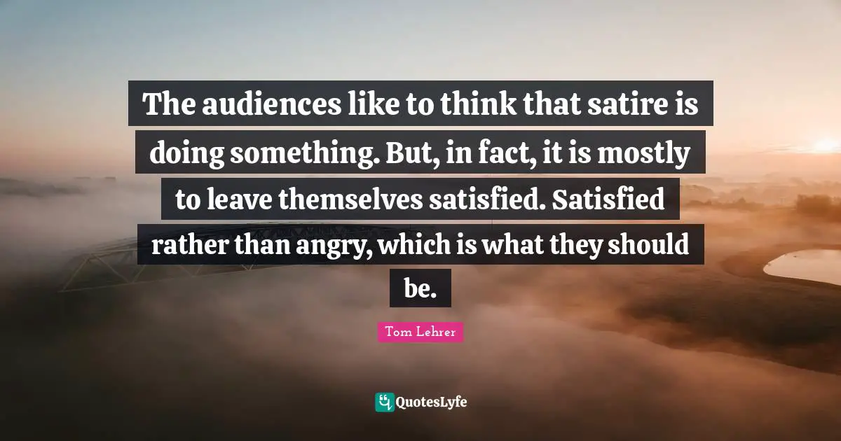 The audiences like to think that satire is doing something. But, in fact, it is mostly to leave themselves satisfied. Satisfied rather than angry, which is what they should be.