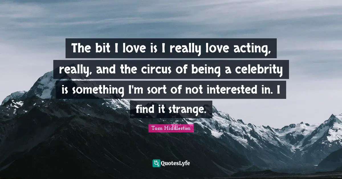 The bit I love is I really love acting, really, and the circus of being a celebrity is something I'm sort of not interested in. I find it strange.