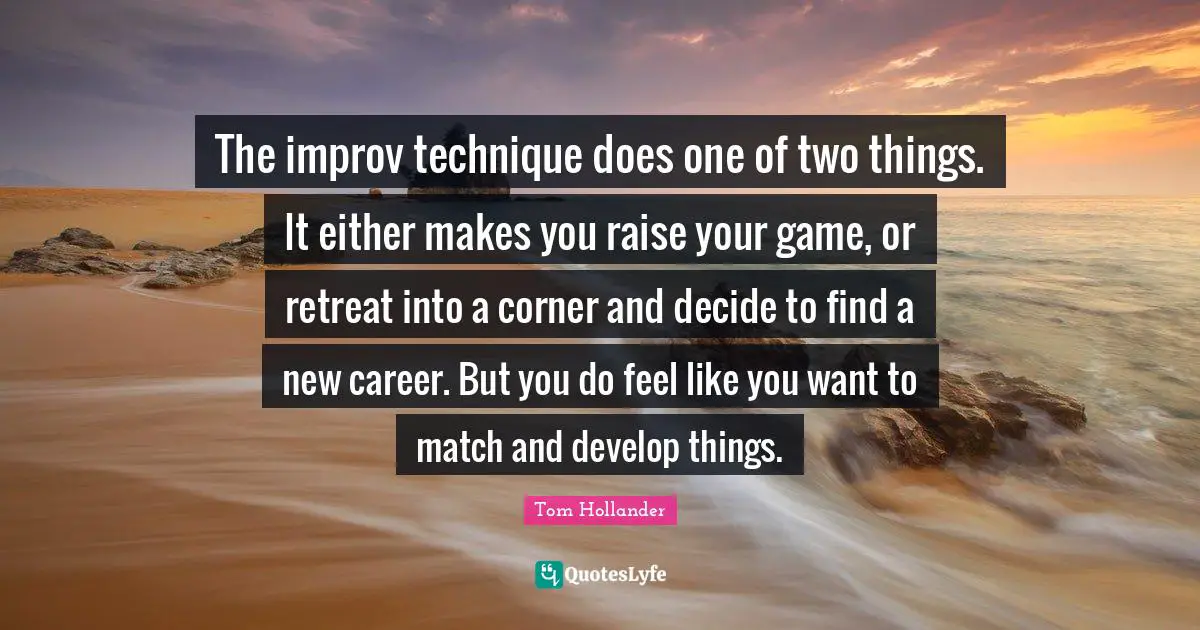 The improv technique does one of two things. It either makes you raise your game, or retreat into a corner and decide to find a new career. But you do feel like you want to match and develop things.