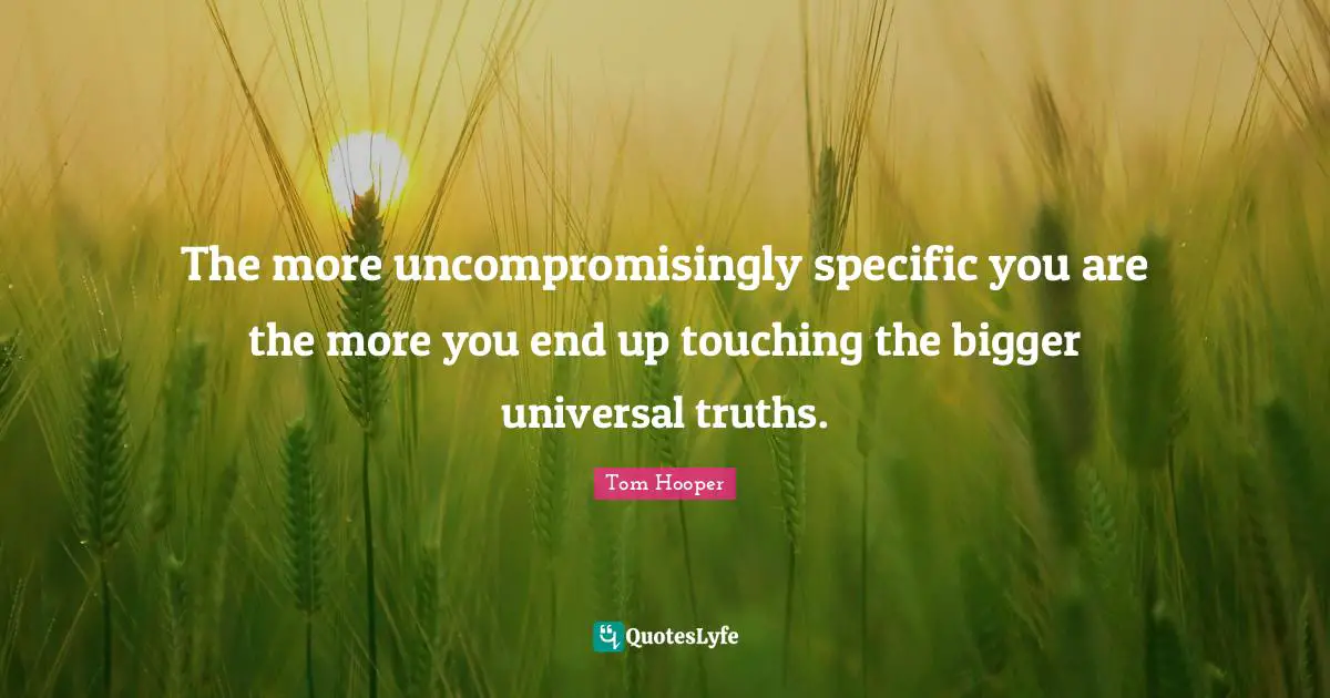 The more uncompromisingly specific you are the more you end up touching the bigger universal truths.