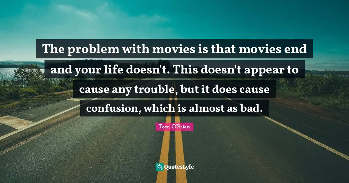The problem with movies is that movies end and your life doesn't. This doesn't appear to cause any trouble, but it does cause confusion, which is almost as bad.