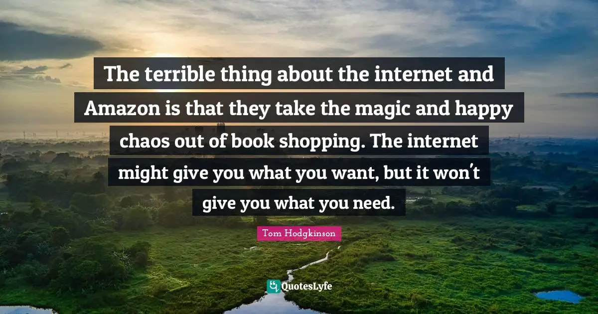 Internet Quotes: "The terrible thing about the internet and Amazon is that they take the magic and happy chaos out of book shopping. The internet might give you what you want, but it won't give you what you need."
