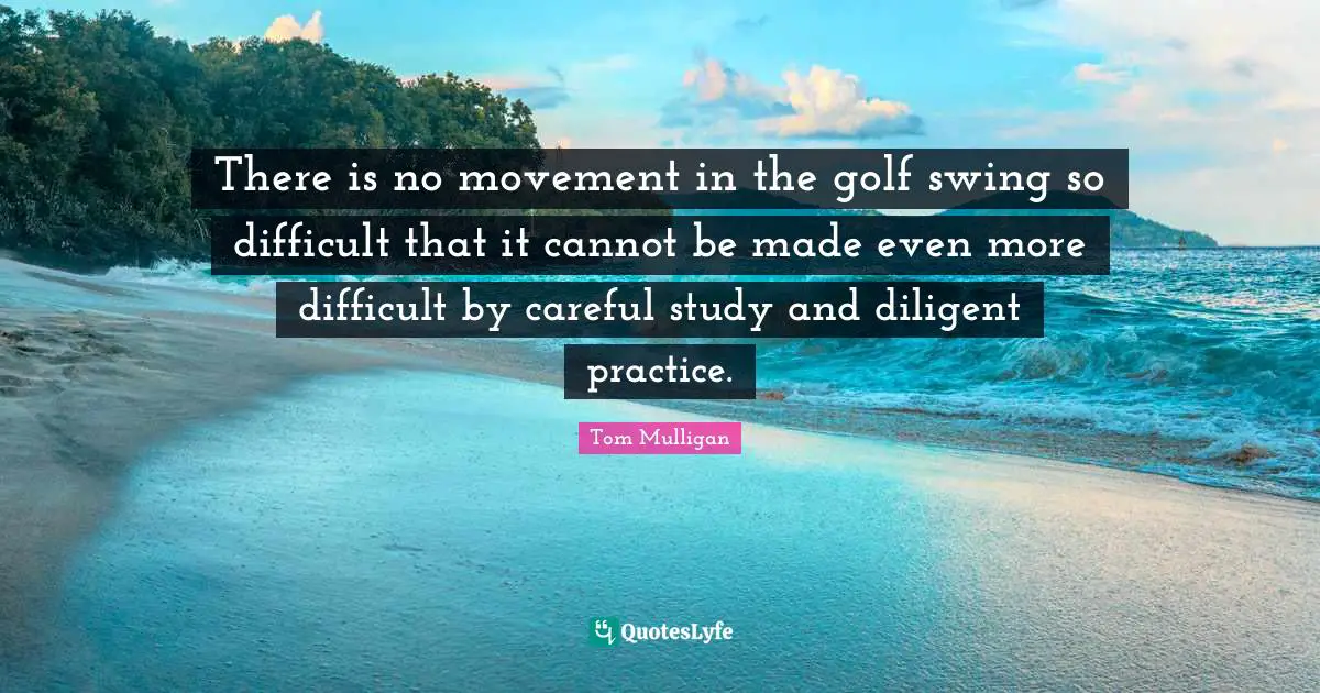There is no movement in the golf swing so difficult that it cannot be made even more difficult by careful study and diligent practice.