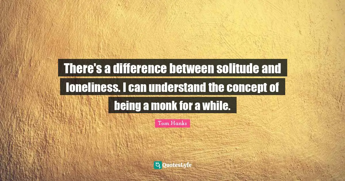 There's a difference between solitude and loneliness. I can understand the concept of being a monk for a while.