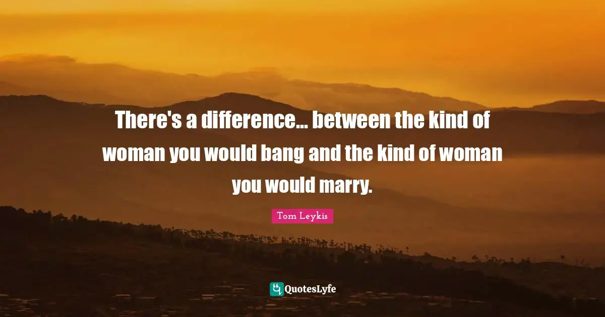 There's a difference... between the kind of woman you would bang and the kind of woman you would marry.