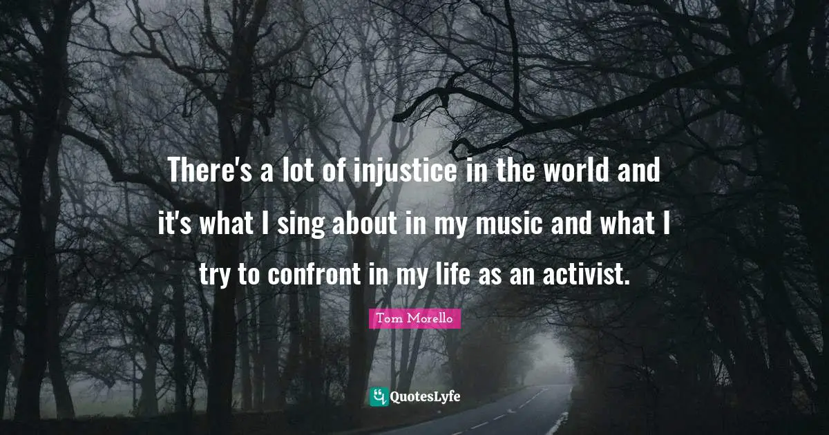 There's a lot of injustice in the world and it's what I sing about in my music and what I try to confront in my life as an activist.