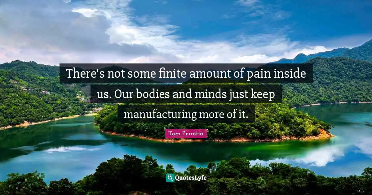 There's not some finite amount of pain inside us. Our bodies and minds just keep manufacturing more of it.