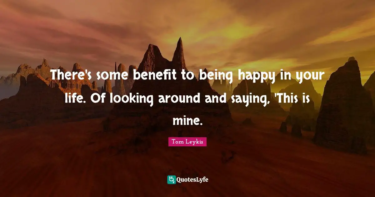 There's some benefit to being happy in your life. Of looking around and saying, 'This is mine.