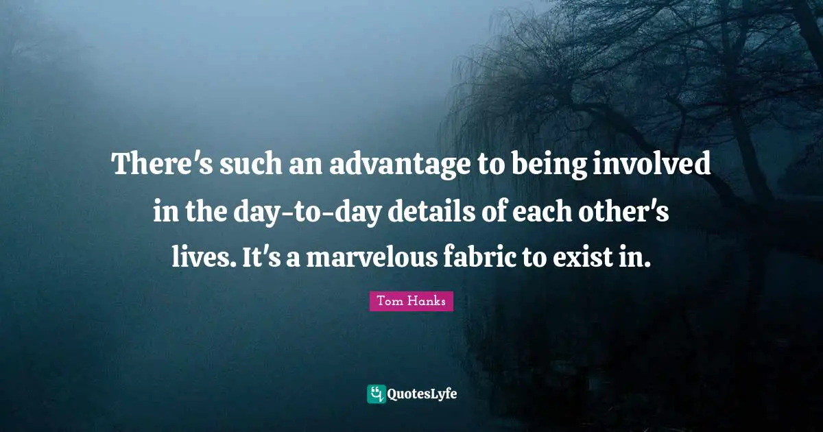 There's such an advantage to being involved in the day-to-day details of each other's lives. It's a marvelous fabric to exist in.