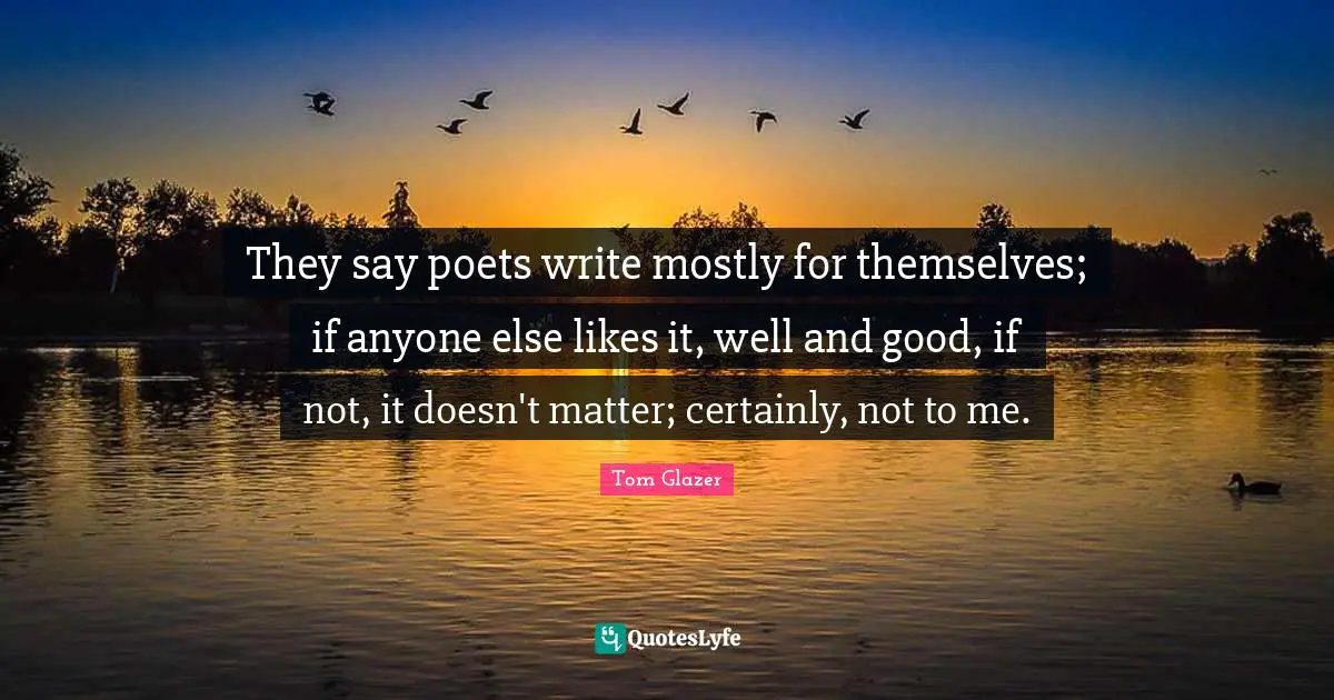 They say poets write mostly for themselves; if anyone else likes it, well and good, if not, it doesn't matter; certainly, not to me.