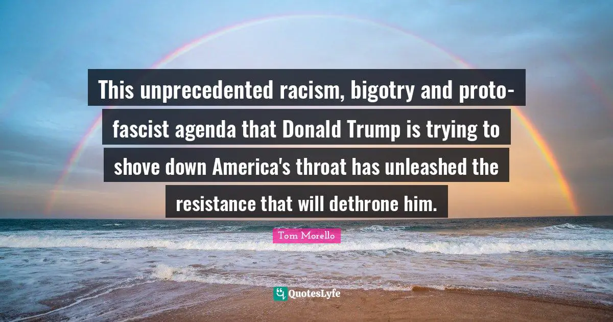 Throat Quotes: "This unprecedented racism, bigotry and proto-fascist agenda that Donald Trump is trying to shove down America's throat has unleashed the resistance that will dethrone him."