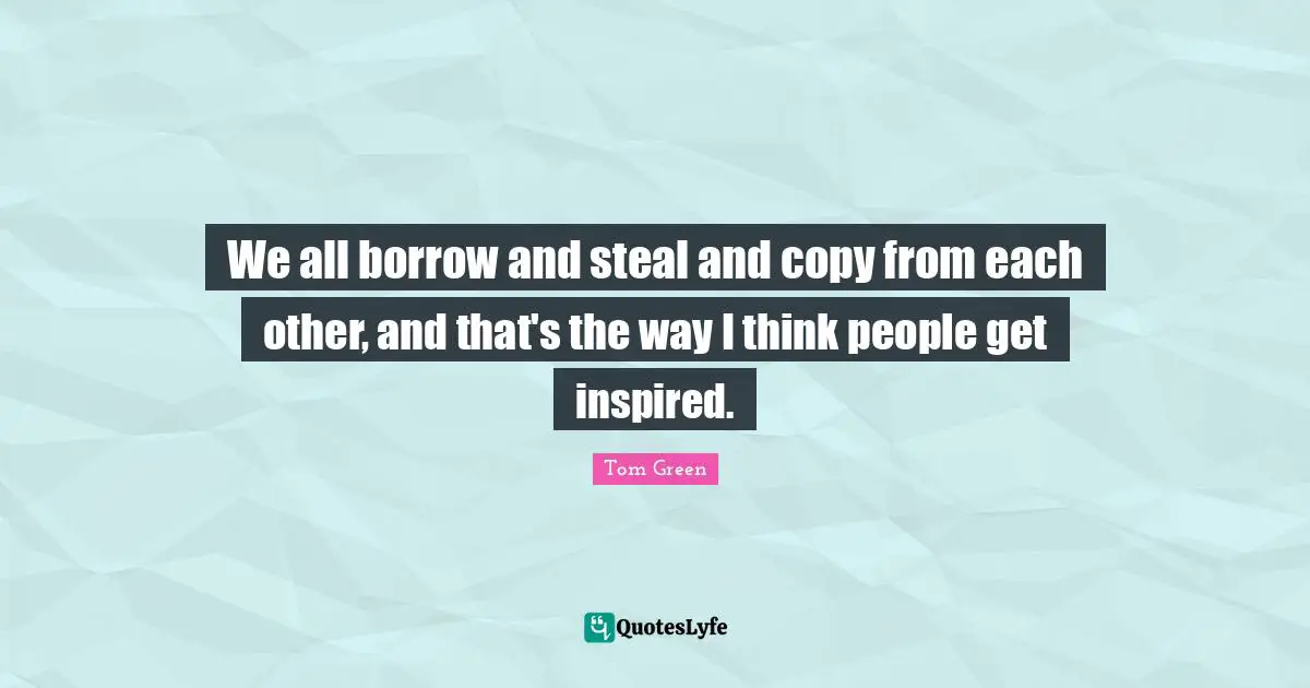 We all borrow and steal and copy from each other, and that's the way I think people get inspired.