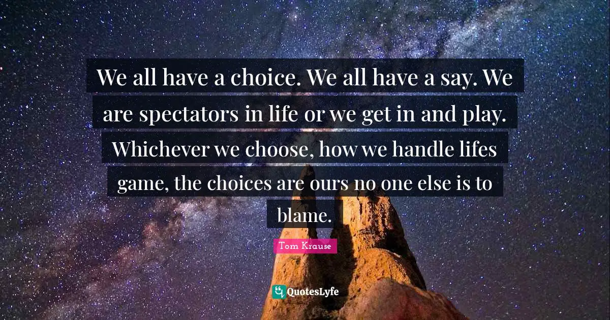 Spectators Quotes: "We all have a choice. We all have a say. We are spectators in life or we get in and play. Whichever we choose, how we handle lifes game, the choices are ours no one else is to blame."