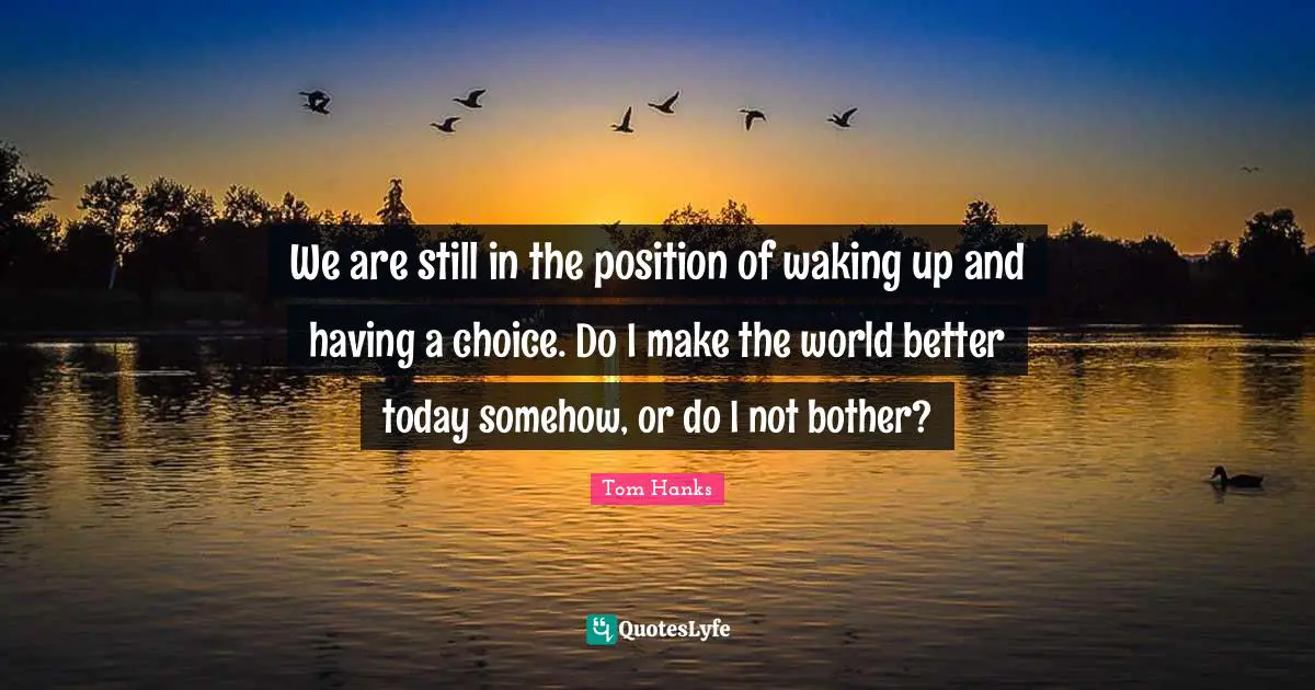We are still in the position of waking up and having a choice. Do I make the world better today somehow, or do I not bother?