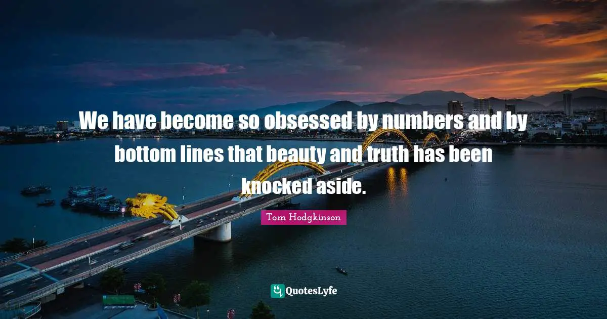 We have become so obsessed by numbers and by bottom lines that beauty and truth has been knocked aside.