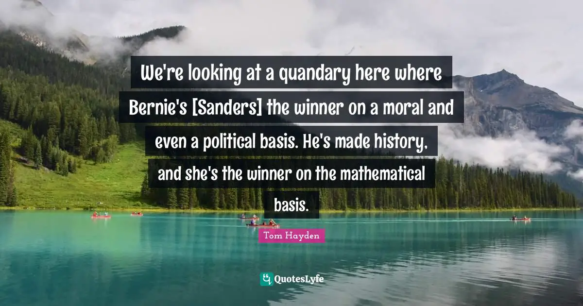 Tom Hayden Quotes: "We're looking at a quandary here where Bernie's [Sanders] the winner on a moral and even a political basis. He's made history, and she's the winner on the mathematical basis."