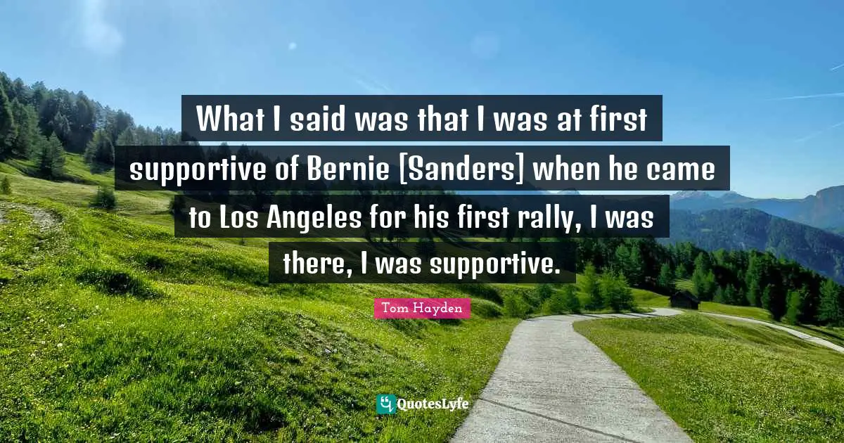 Tom Hayden Quotes: "What I said was that I was at first supportive of Bernie [Sanders] when he came to Los Angeles for his first rally, I was there, I was supportive."
