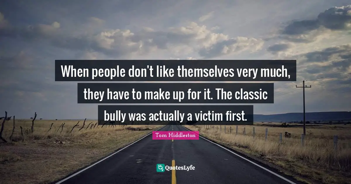 When people don't like themselves very much, they have to make up for it. The classic bully was actually a victim first.