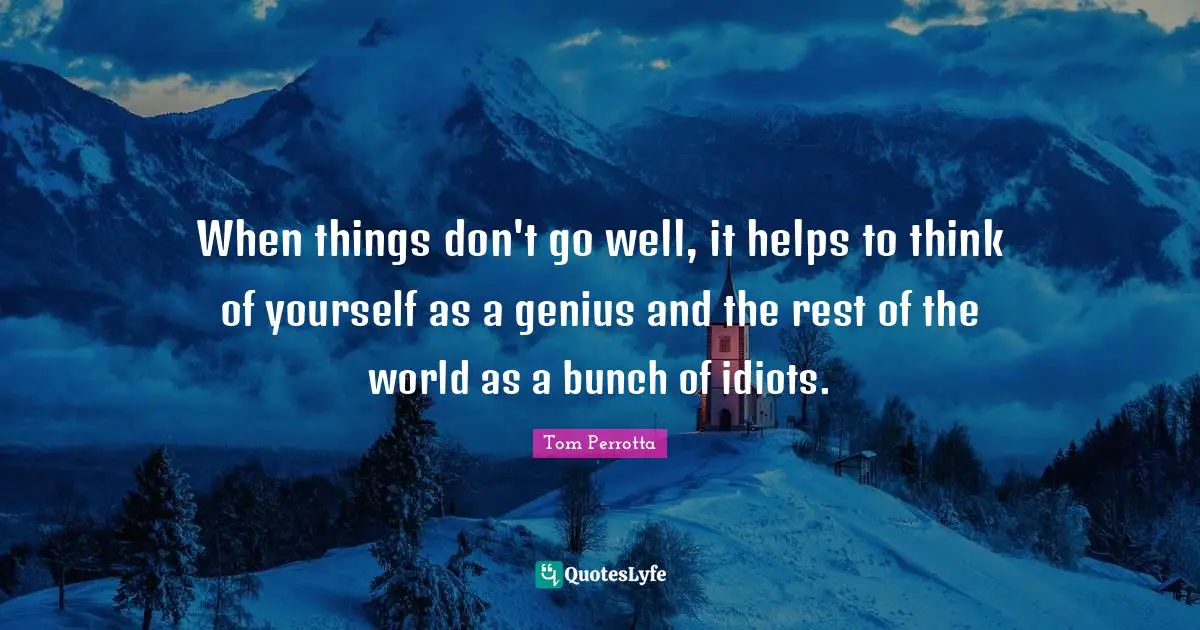 When things don't go well, it helps to think of yourself as a genius and the rest of the world as a bunch of idiots.