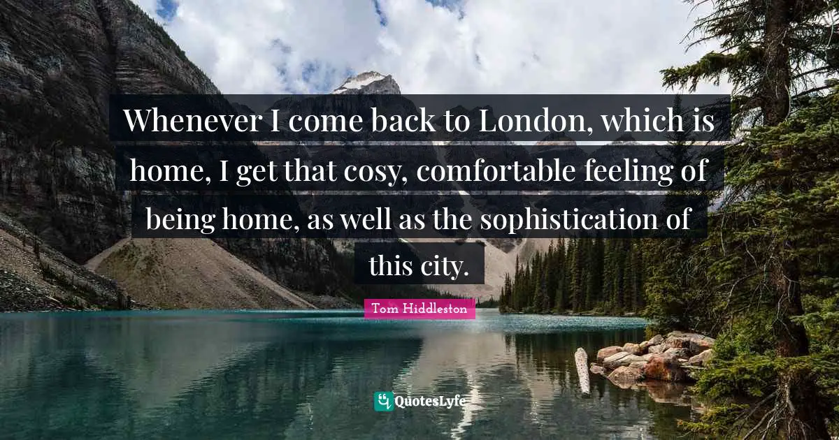 Whenever I come back to London, which is home, I get that cosy, comfortable feeling of being home, as well as the sophistication of this city.