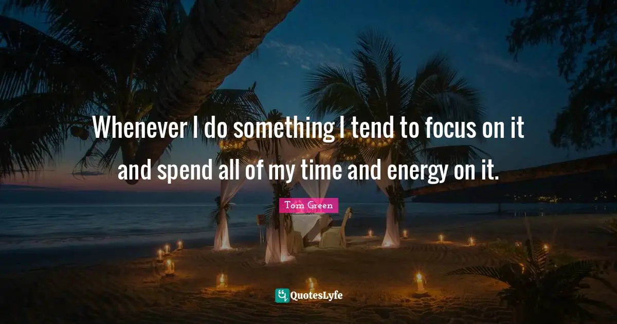 Whenever I do something I tend to focus on it and spend all of my time and energy on it.