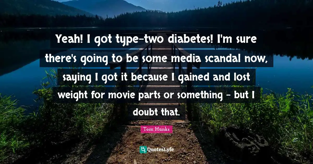 Yeah! I got type-two diabetes! I'm sure there's going to be some media scandal now, saying I got it because I gained and lost weight for movie parts or something - but I doubt that.