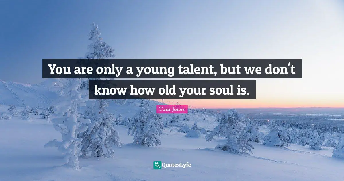 You are only a young talent, but we don't know how old your soul is.