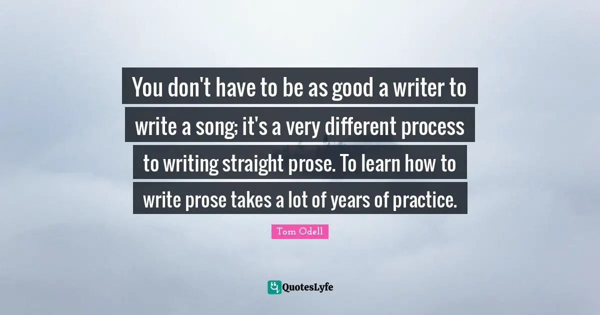 You don't have to be as good a writer to write a song; it's a very different process to writing straight prose. To learn how to write prose takes a lot of years of practice.
