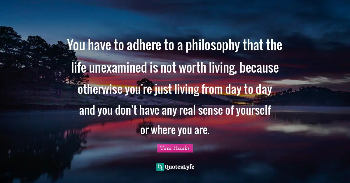 You have to adhere to a philosophy that the life unexamined is not worth living, because otherwise you're just living from day to day and you don't have any real sense of yourself or where you are.