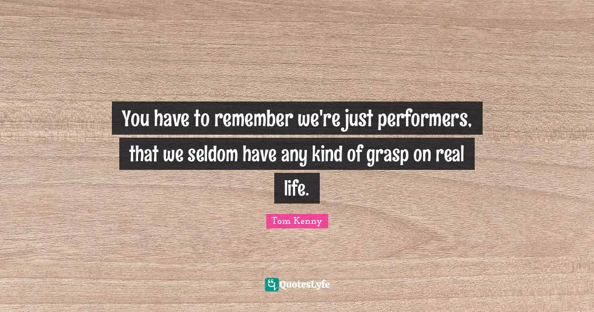 You have to remember we're just performers, that we seldom have any kind of grasp on real life.