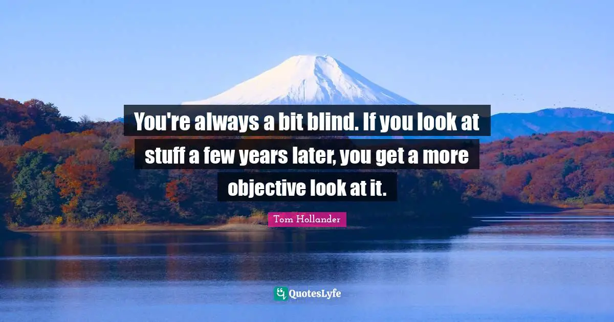 You're always a bit blind. If you look at stuff a few years later, you get a more objective look at it.
