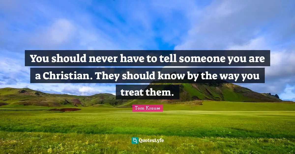 You should never have to tell someone you are a Christian. They should know by the way you treat them.