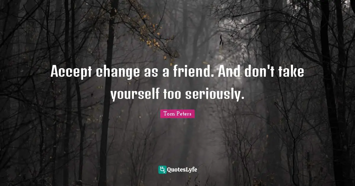 Accept change as a friend. And don't take yourself too seriously.