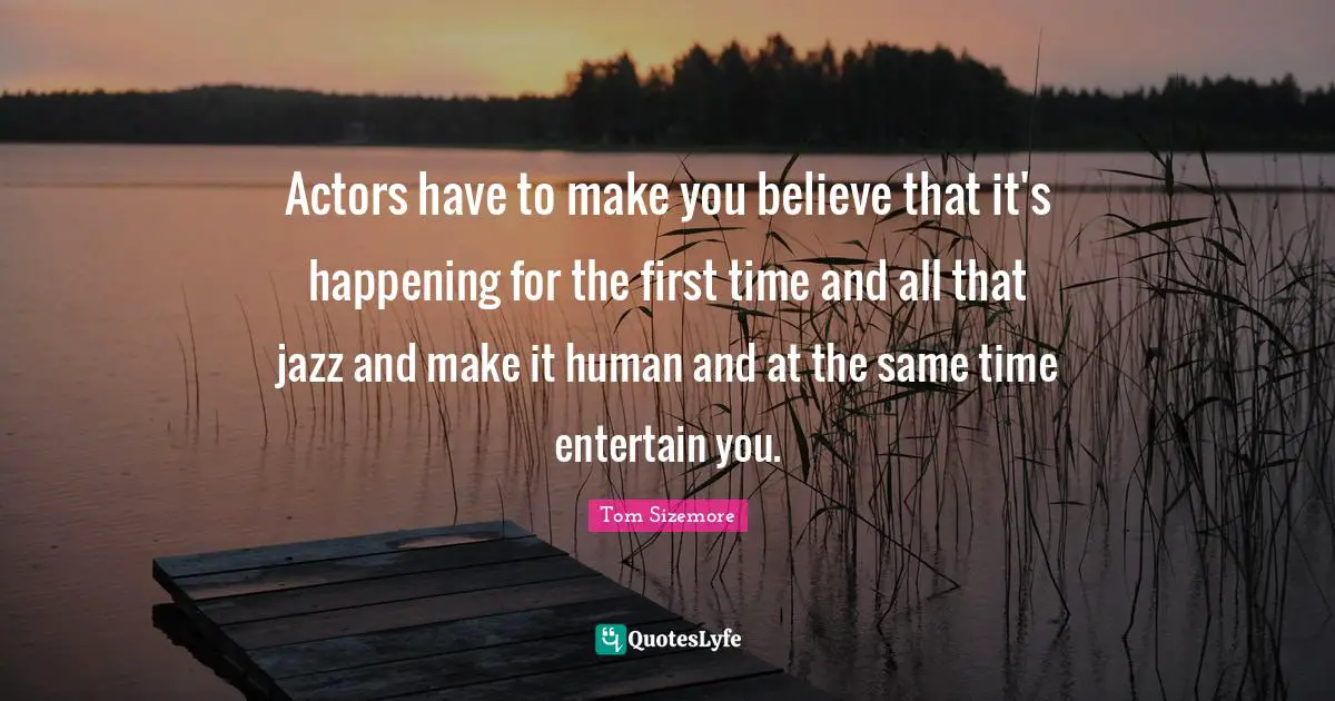Actors have to make you believe that it's happening for the first time and all that jazz and make it human and at the same time entertain you.