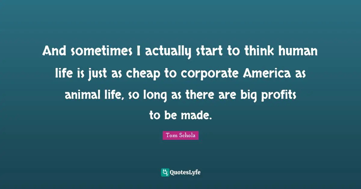 And sometimes I actually start to think human life is just as cheap to corporate America as animal life, so long as there are big profits to be made.
