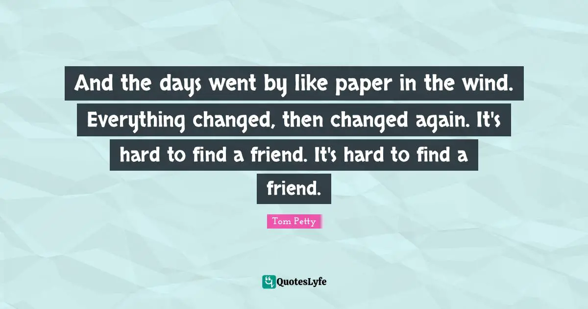 Tom Petty Quotes: "And the days went by like paper in the wind. Everything changed, then changed again. It's hard to find a friend. It's hard to find a friend."