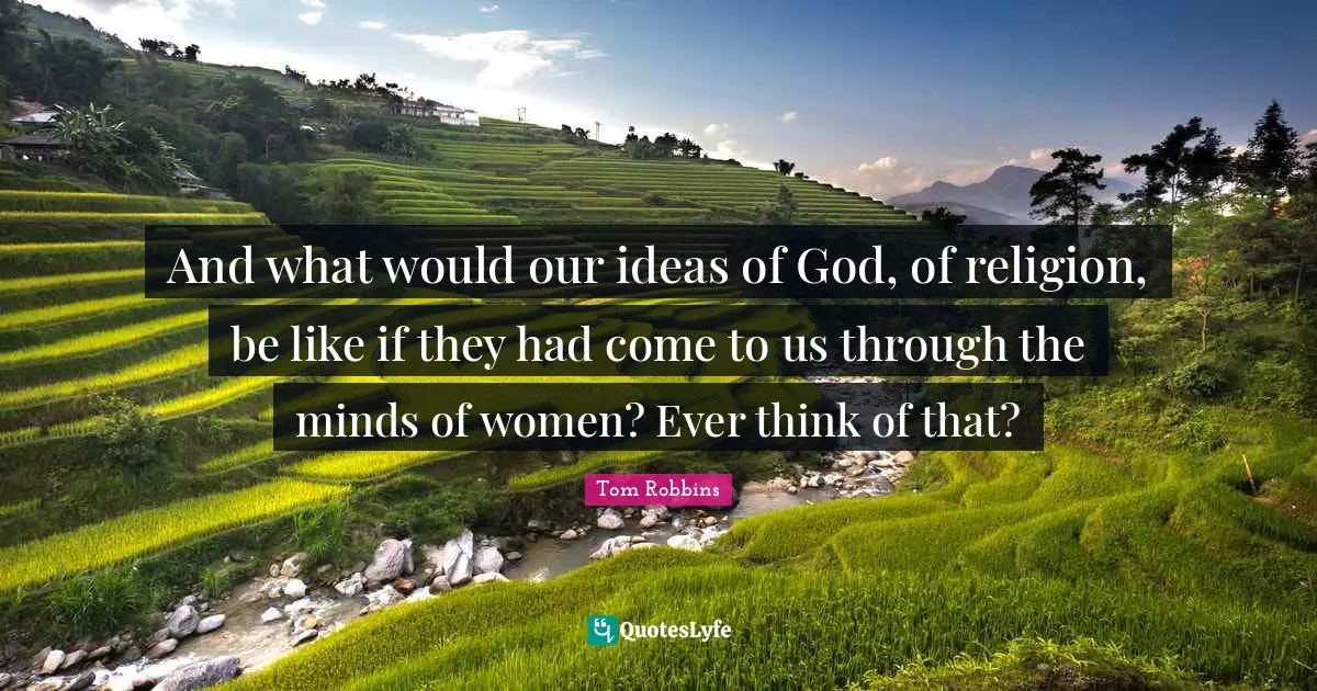 And what would our ideas of God, of religion, be like if they had come to us through the minds of women? Ever think of that?