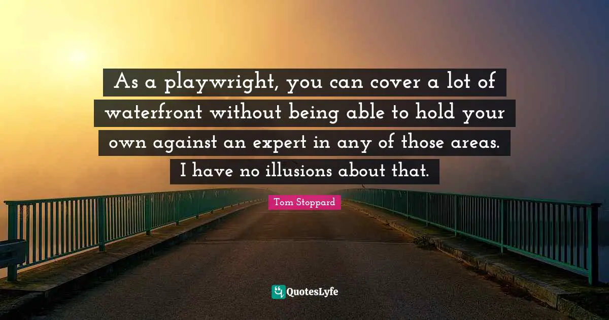 As a playwright, you can cover a lot of waterfront without being able to hold your own against an expert in any of those areas. I have no illusions about that.