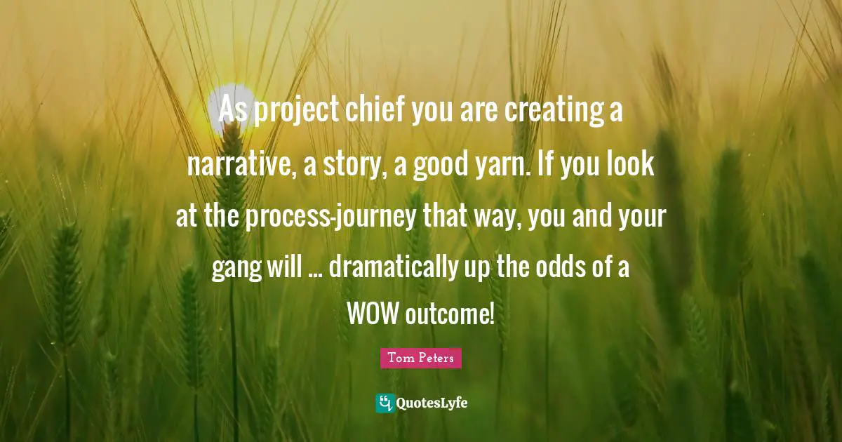 As project chief you are creating a narrative, a story, a good yarn. If you look at the process-journey that way, you and your gang will ... dramatically up the odds of a WOW outcome!