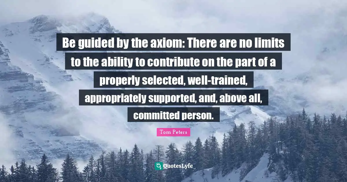 Be guided by the axiom: There are no limits to the ability to contribute on the part of a properly selected, well-trained, appropriately supported, and, above all, committed person.