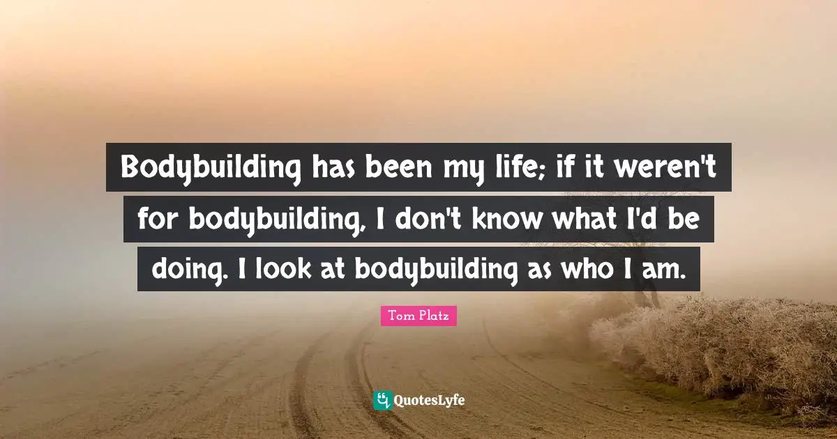 Bodybuilding has been my life; if it weren't for bodybuilding, I don't know what I'd be doing. I look at bodybuilding as who I am.