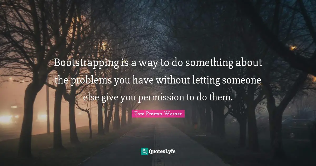 Bootstrapping is a way to do something about the problems you have without letting someone else give you permission to do them.