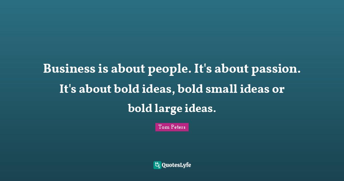 Business is about people. It's about passion. It's about bold ideas, bold small ideas or bold large ideas.