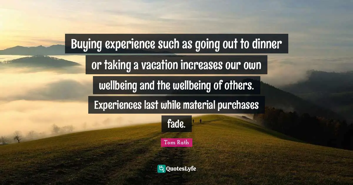 Buying experience such as going out to dinner or taking a vacation increases our own wellbeing and the wellbeing of others. Experiences last while material purchases fade.