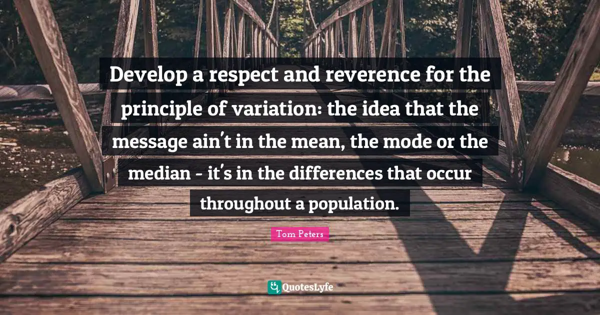 Develop a respect and reverence for the principle of variation: the idea that the message ain't in the mean, the mode or the median - it's in the differences that occur throughout a population.