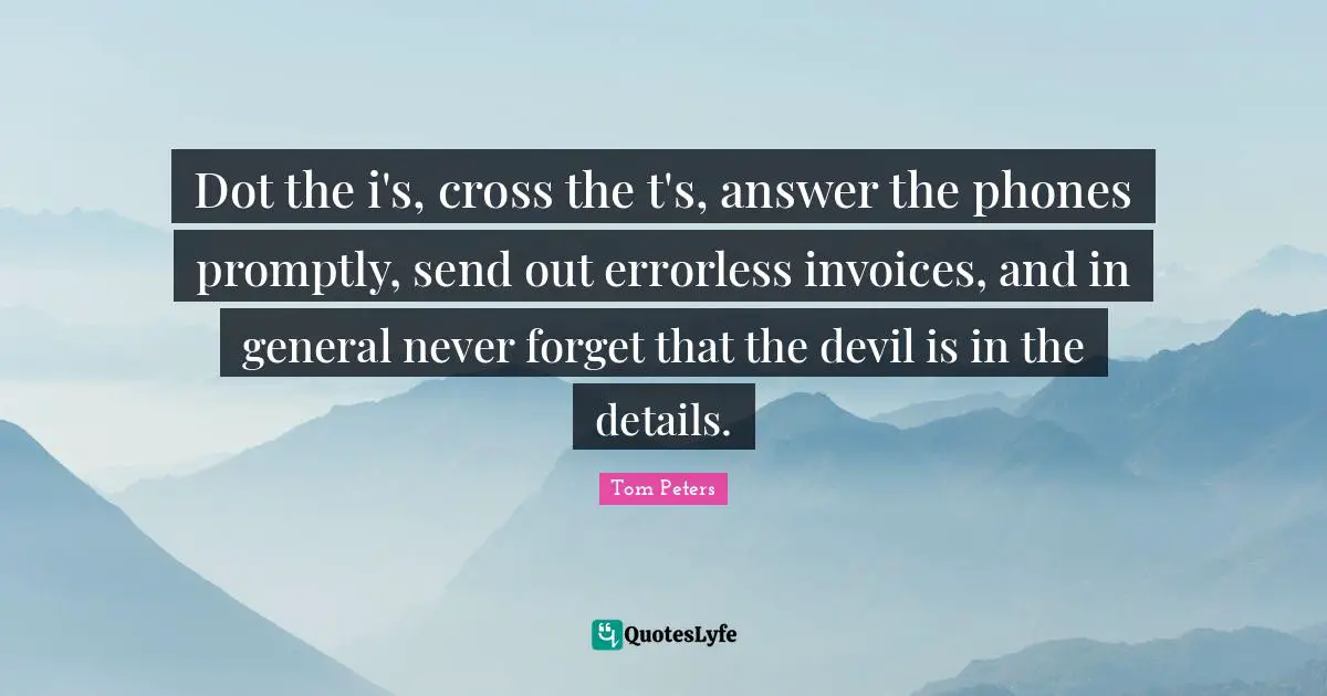 Dot the i's, cross the t's, answer the phones promptly, send out errorless invoices, and in general never forget that the devil is in the details.