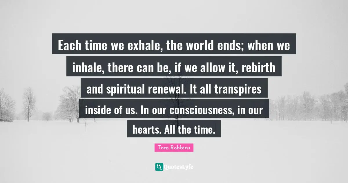Tom Robbins Quotes: "Each time we exhale, the world ends; when we inhale, there can be, if we allow it, rebirth and spiritual renewal. It all transpires inside of us. In our consciousness, in our hearts. All the time."
