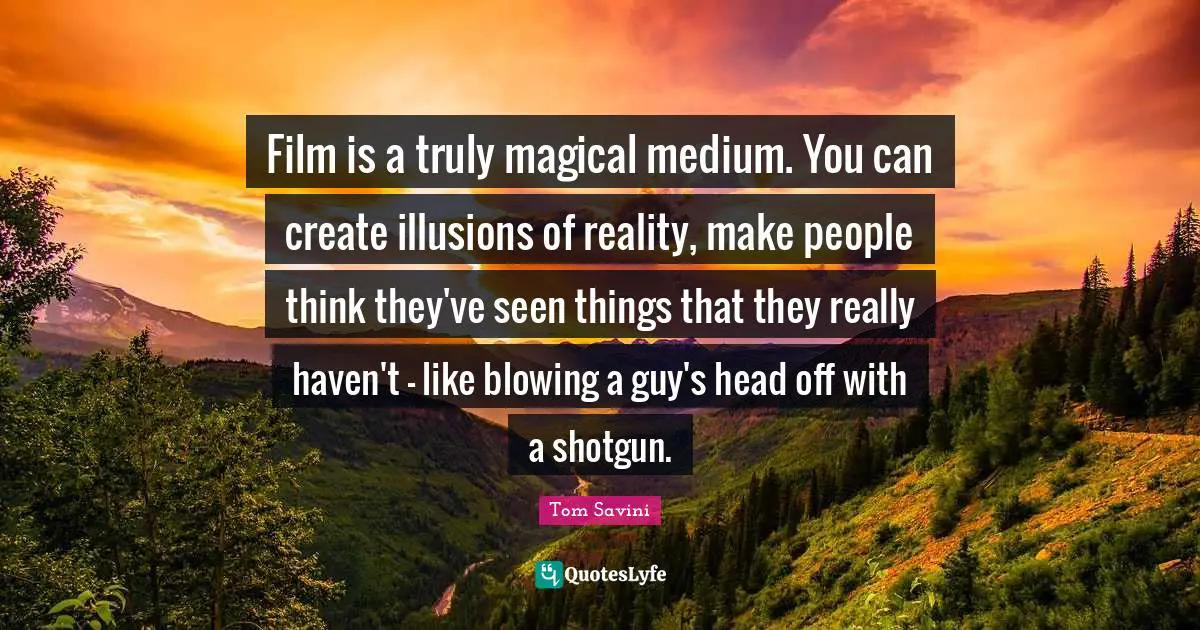 Film is a truly magical medium. You can create illusions of reality, make people think they've seen things that they really haven't - like blowing a guy's head off with a shotgun.