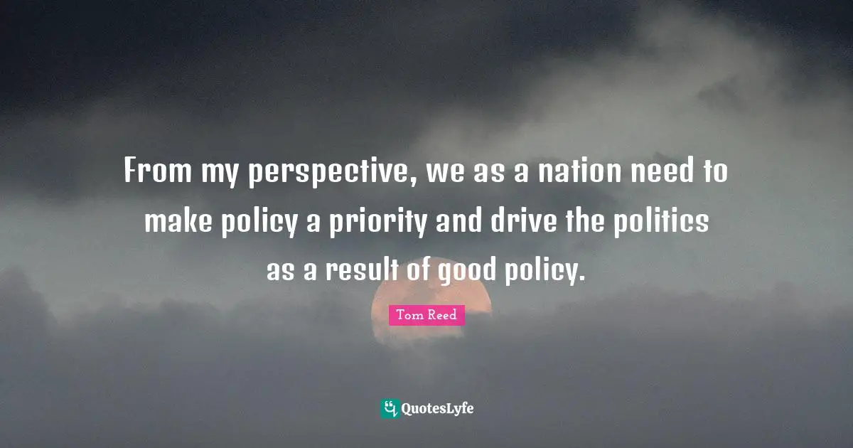 From my perspective, we as a nation need to make policy a priority and drive the politics as a result of good policy.
