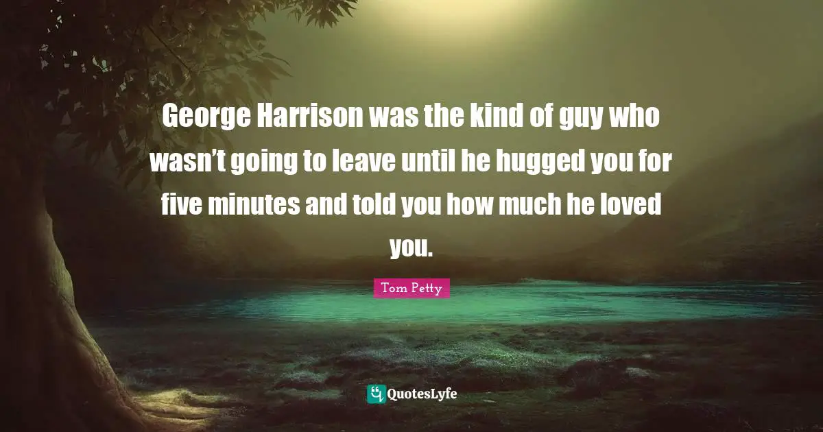 Tom Petty Quotes: "George Harrison was the kind of guy who wasn’t going to leave until he hugged you for five minutes and told you how much he loved you."
